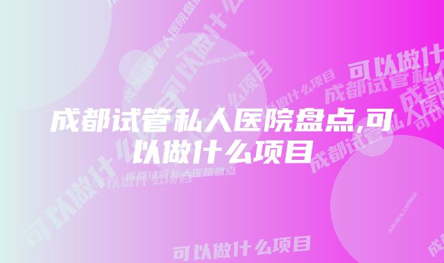 成都试管私人医院盘点,可以做什么项目