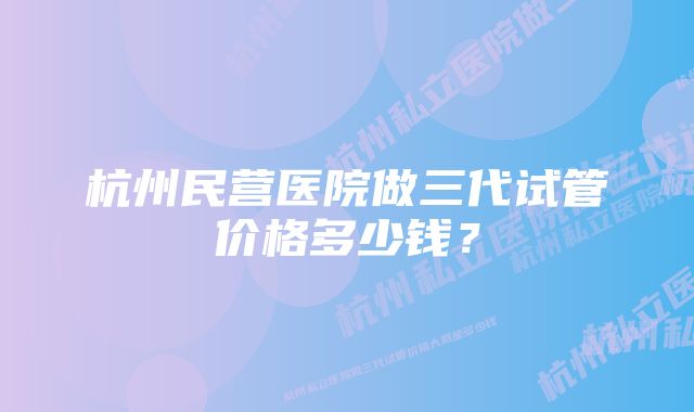 杭州民营医院做三代试管价格多少钱？