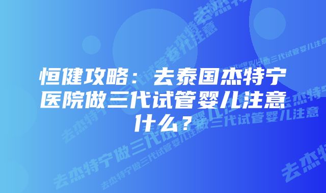 恒健攻略：去泰国杰特宁医院做三代试管婴儿注意什么？