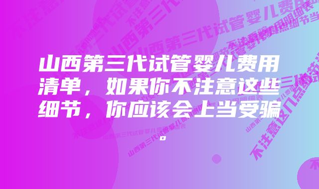 山西第三代试管婴儿费用清单，如果你不注意这些细节，你应该会上当受骗。