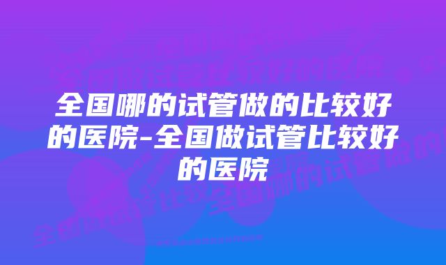 全国哪的试管做的比较好的医院-全国做试管比较好的医院