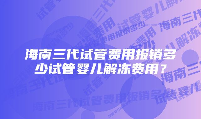 海南三代试管费用报销多少试管婴儿解冻费用？