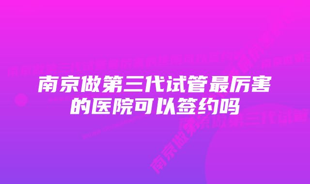 南京做第三代试管最厉害的医院可以签约吗