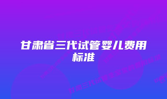 甘肃省三代试管婴儿费用标准