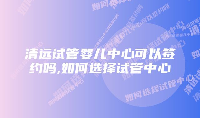 清远试管婴儿中心可以签约吗,如何选择试管中心