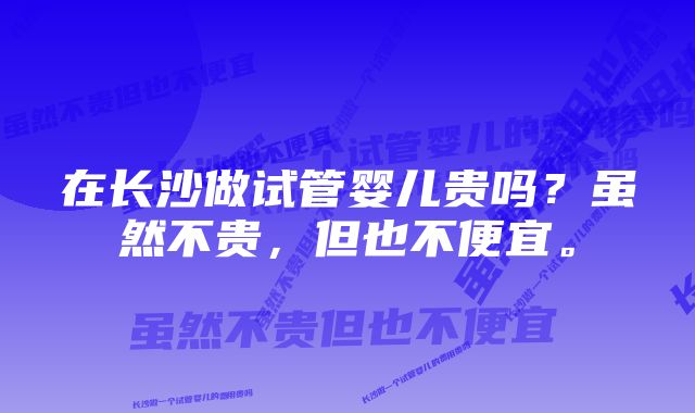 在长沙做试管婴儿贵吗？虽然不贵，但也不便宜。