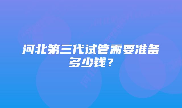 河北第三代试管需要准备多少钱？