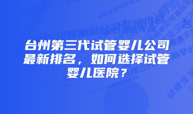 台州第三代试管婴儿公司最新排名，如何选择试管婴儿医院？