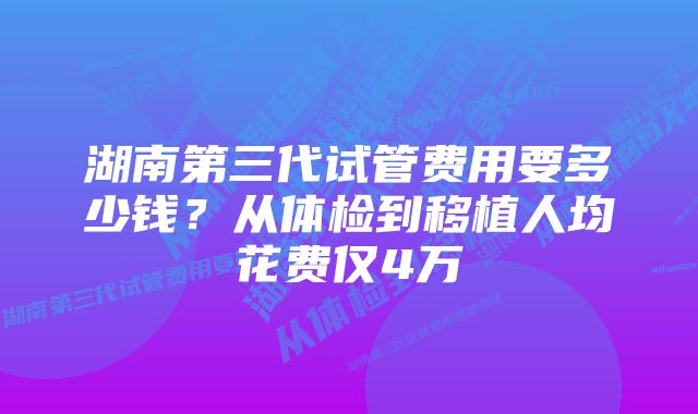 湖南第三代试管费用要多少钱？从体检到移植人均花费仅4万