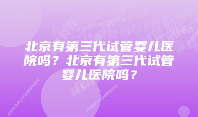 北京有第三代试管婴儿医院吗？北京有第三代试管婴儿医院吗？