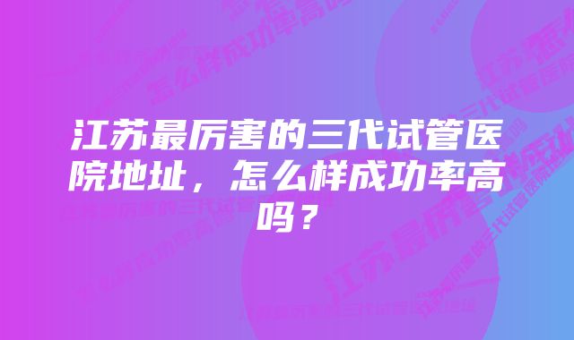 江苏最厉害的三代试管医院地址，怎么样成功率高吗？