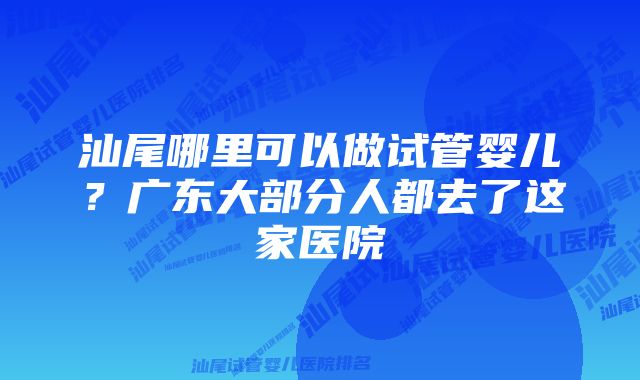 汕尾哪里可以做试管婴儿？广东大部分人都去了这家医院