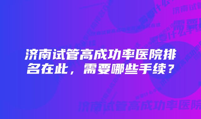 济南试管高成功率医院排名在此，需要哪些手续？