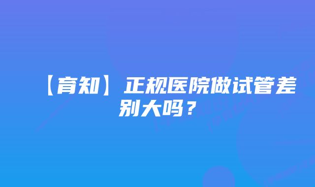 【育知】正规医院做试管差别大吗？