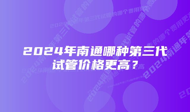 2024年南通哪种第三代试管价格更高？