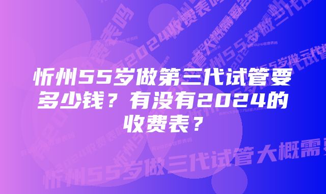 忻州55岁做第三代试管要多少钱？有没有2024的收费表？