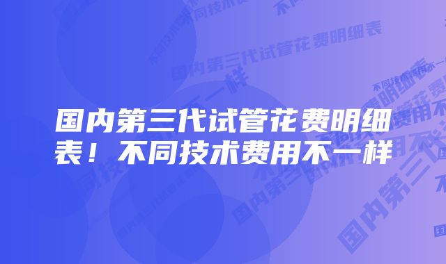 国内第三代试管花费明细表！不同技术费用不一样