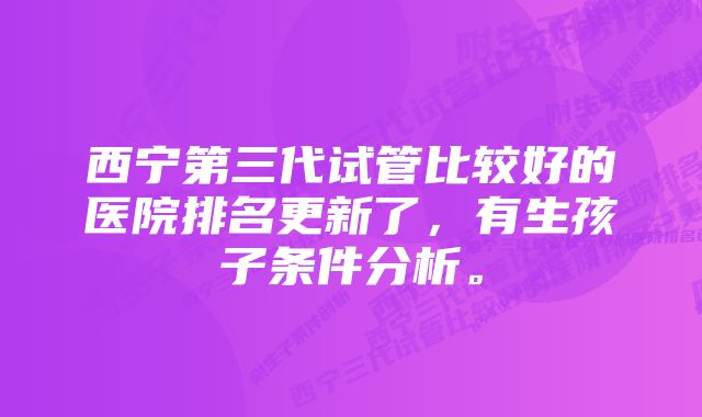 西宁第三代试管比较好的医院排名更新了，有生孩子条件分析。