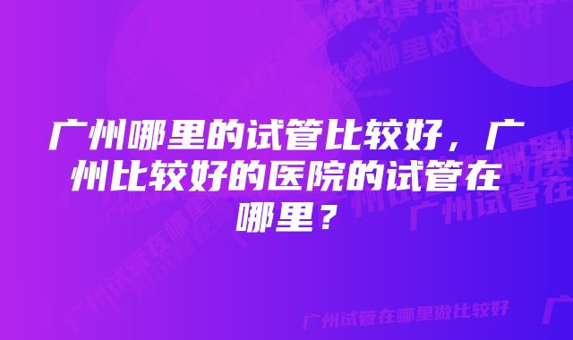 广州哪里的试管比较好，广州比较好的医院的试管在哪里？