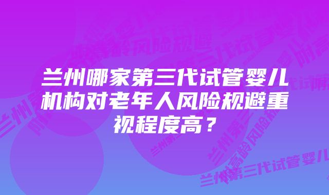 兰州哪家第三代试管婴儿机构对老年人风险规避重视程度高？