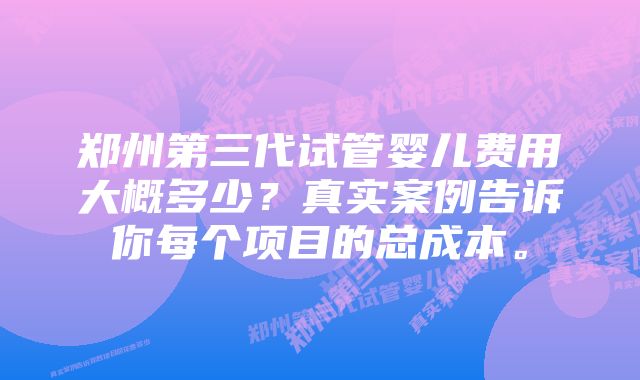 郑州第三代试管婴儿费用大概多少？真实案例告诉你每个项目的总成本。