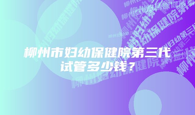 柳州市妇幼保健院第三代试管多少钱？