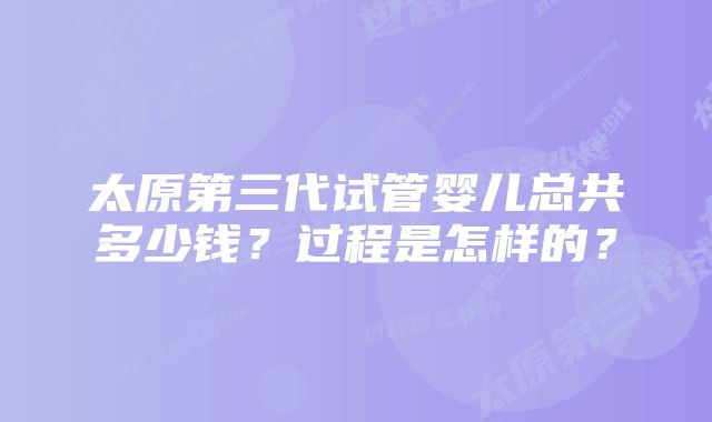 太原第三代试管婴儿总共多少钱？过程是怎样的？