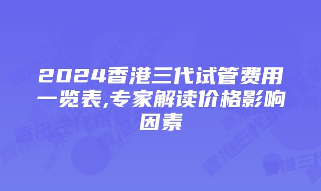 2024香港三代试管费用一览表,专家解读价格影响因素