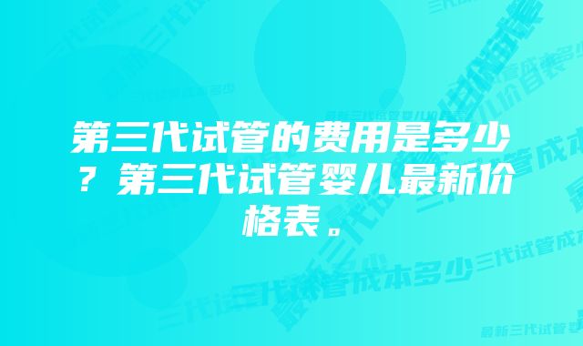 第三代试管的费用是多少？第三代试管婴儿最新价格表。