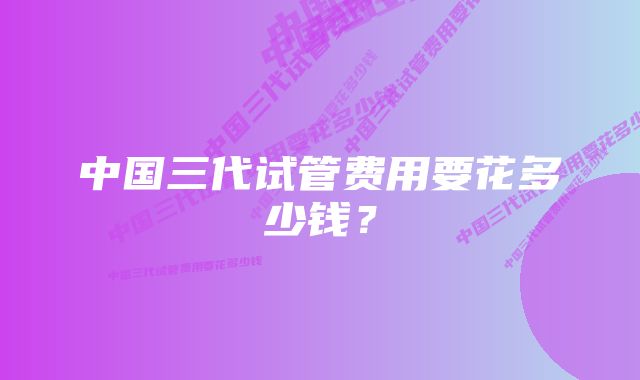 中国三代试管费用要花多少钱？