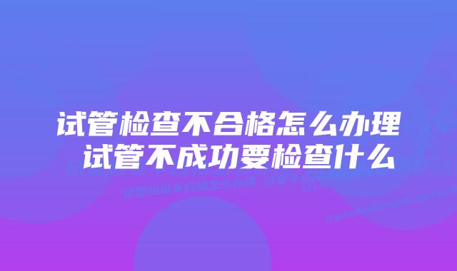 试管检查不合格怎么办理 试管不成功要检查什么