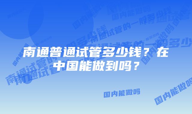 南通普通试管多少钱？在中国能做到吗？