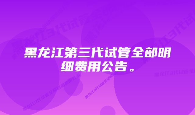 黑龙江第三代试管全部明细费用公告。