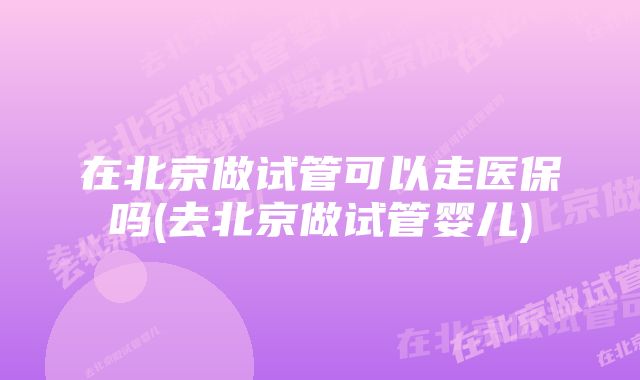 在北京做试管可以走医保吗(去北京做试管婴儿)