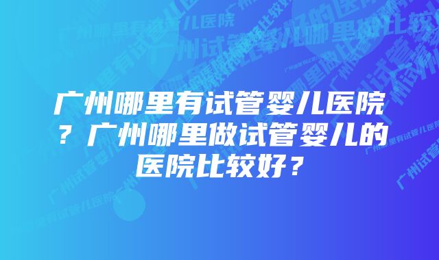 广州哪里有试管婴儿医院？广州哪里做试管婴儿的医院比较好？