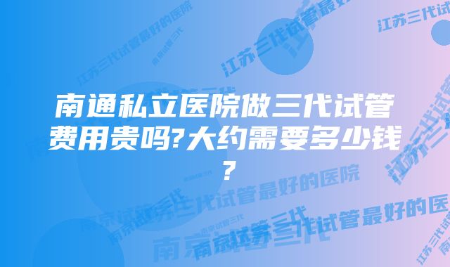 南通私立医院做三代试管费用贵吗?大约需要多少钱？