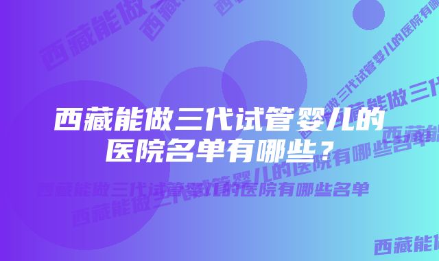 西藏能做三代试管婴儿的医院名单有哪些？