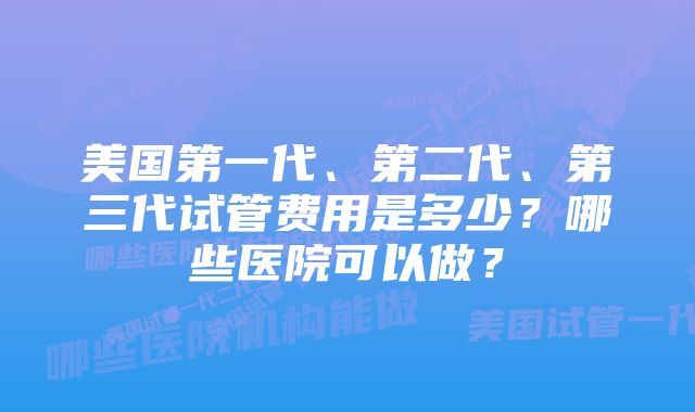 美国第一代、第二代、第三代试管费用是多少？哪些医院可以做？