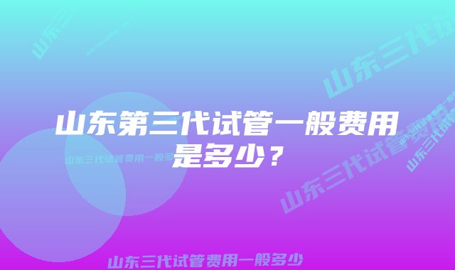 山东第三代试管一般费用是多少？