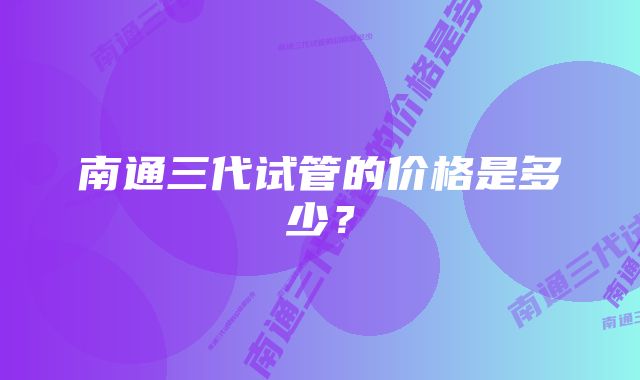 南通三代试管的价格是多少？