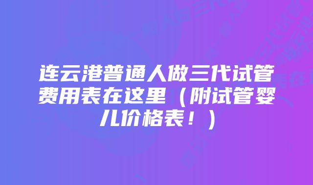 连云港普通人做三代试管费用表在这里（附试管婴儿价格表！)