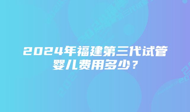 2024年福建第三代试管婴儿费用多少？