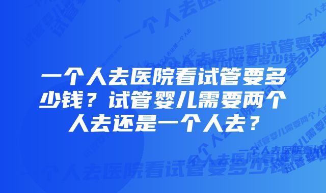 一个人去医院看试管要多少钱？试管婴儿需要两个人去还是一个人去？