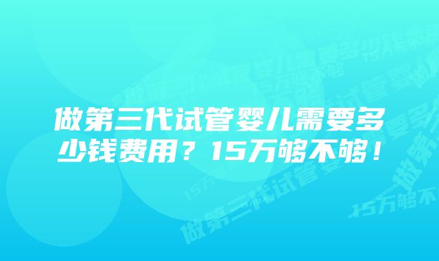 做第三代试管婴儿需要多少钱费用？15万够不够！