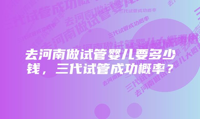 去河南做试管婴儿要多少钱，三代试管成功概率？