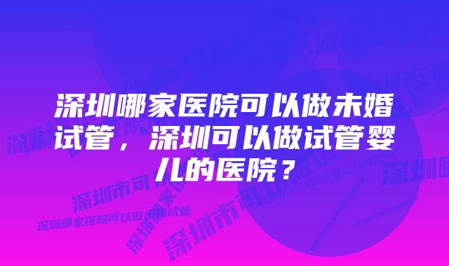 深圳哪家医院可以做未婚试管，深圳可以做试管婴儿的医院？