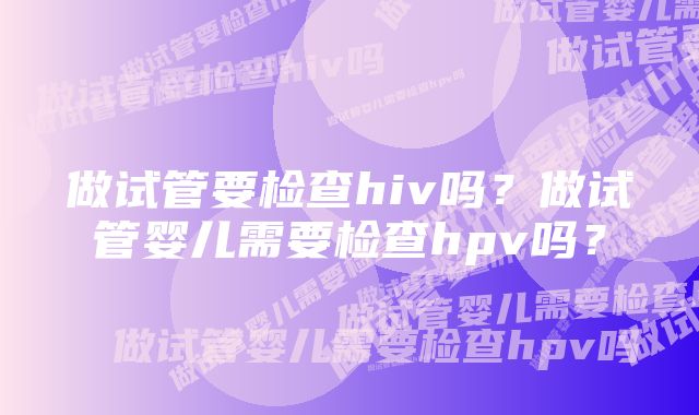 做试管要检查hiv吗？做试管婴儿需要检查hpv吗？