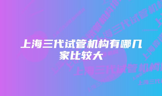 上海三代试管机构有哪几家比较大