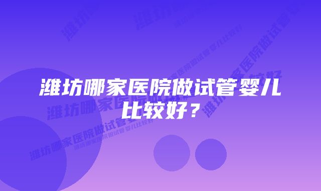 潍坊哪家医院做试管婴儿比较好？