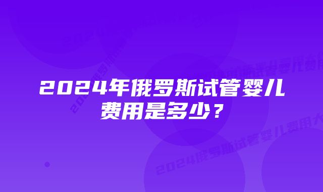 2024年俄罗斯试管婴儿费用是多少？